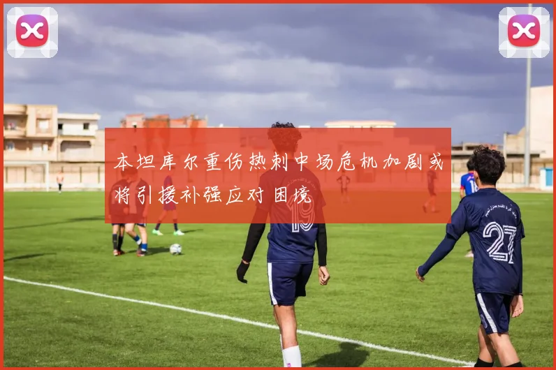 本坦库尔重伤热刺中场危机加剧或将引援补强应对困境