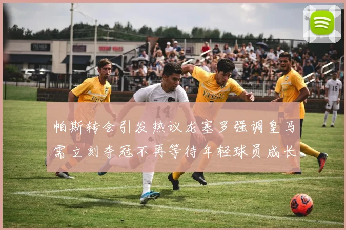 帕斯转会引发热议龙塞罗强调皇马需立刻夺冠不再等待年轻球员成长