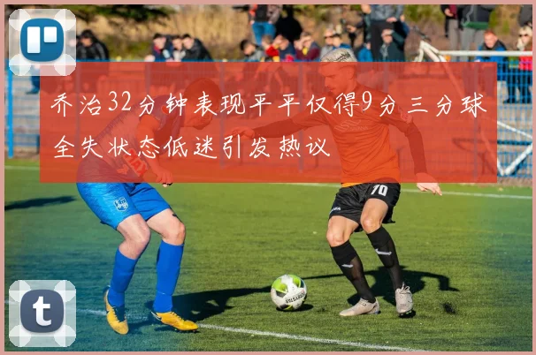 乔治32分钟表现平平仅得9分三分球全失状态低迷引发热议