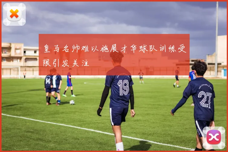 皇马名帅难以施展才华球队训练受限引发关注