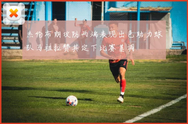 杰伦布朗攻防两端表现出色助力球队马祖拉赞其定下比赛基调