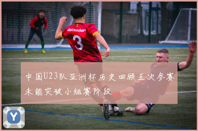 中国U23队亚洲杯历史回顾五次参赛未能突破小组赛阶段