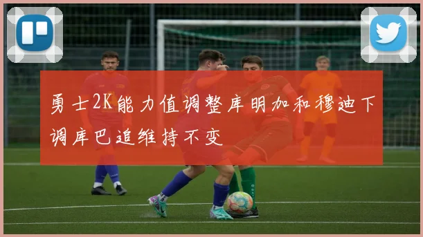 勇士2K能力值调整库明加和穆迪下调库巴追维持不变
