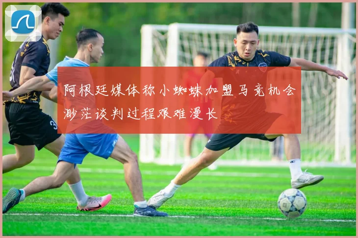 阿根廷媒体称小蜘蛛加盟马竞机会渺茫谈判过程艰难漫长