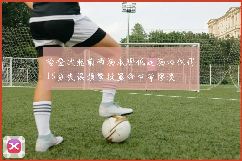 哈登次轮前两场表现低迷场均仅得16分失误频繁投篮命中率惨淡