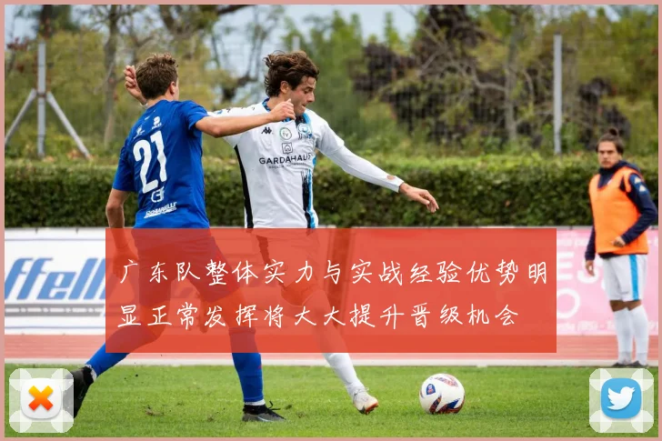 广东队整体实力与实战经验优势明显正常发挥将大大提升晋级机会