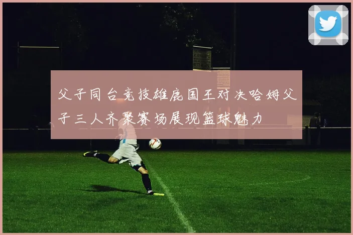 父子同台竞技雄鹿国王对决哈姆父子三人齐聚赛场展现篮球魅力