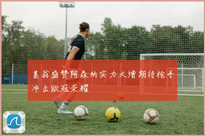 基翁盛赞阿森纳实力大增期待枪手冲击欧冠荣耀
