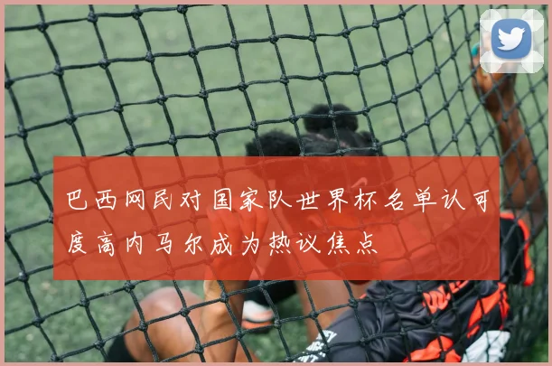 巴西网民对国家队世界杯名单认可度高内马尔成为热议焦点