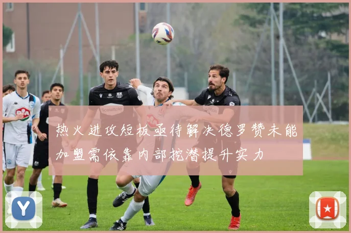 热火进攻短板亟待解决德罗赞未能加盟需依靠内部挖潜提升实力