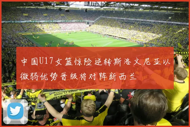 中国U17女篮惊险逆转斯洛文尼亚以微弱优势晋级将对阵新西兰