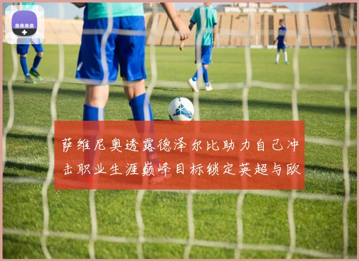 萨维尼奥透露德泽尔比助力自己冲击职业生涯巅峰目标锁定英超与欧冠荣耀